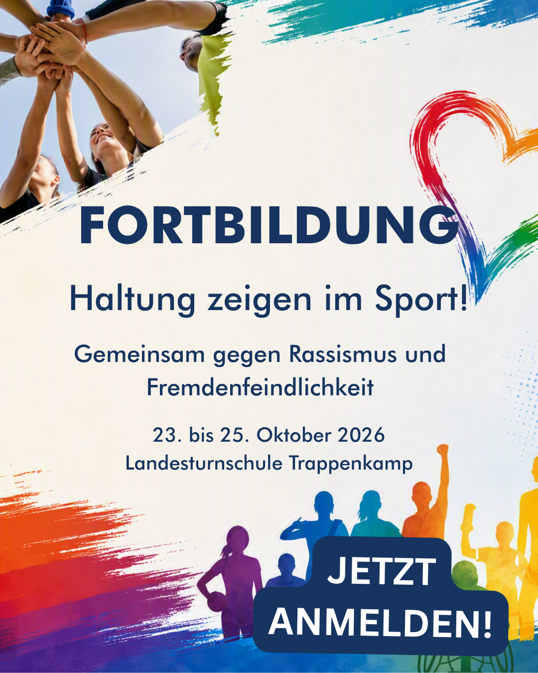 Fortbildung Haltung zeigen im Sport 2026 – Anmeldung und Informationen Fortbildungsplakat „Haltung zeigen im Sport! Gemeinsam gegen Rassismus und Fremdenfeindlichkeit“. Veranstaltung vom 23. bis 25. Oktober 2026 in der Landesturnschule Trappenkamp. Das Motiv zeigt sportlich aktive Menschen, die ihre Hände in der Mitte zusammenlegen, sowie bunte Farb- und Vielfaltselemente. Aufruf zur Anmeldung.